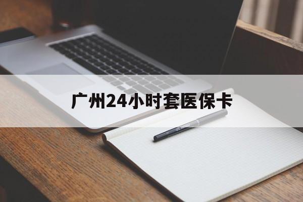 芜湖广州24小时套医保卡(广州收医保卡)
