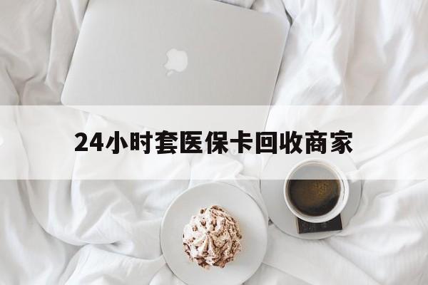 芜湖24小时套医保卡回收商家(24小时套医保卡回收商家会知道吗)