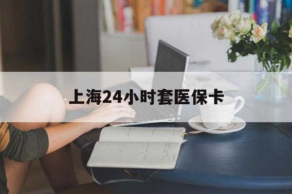 芜湖上海24小时套医保卡(上海套医保卡一般几个点)