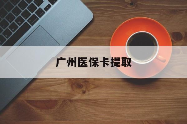 芜湖广州医保卡提取(广州医保卡提取流程)