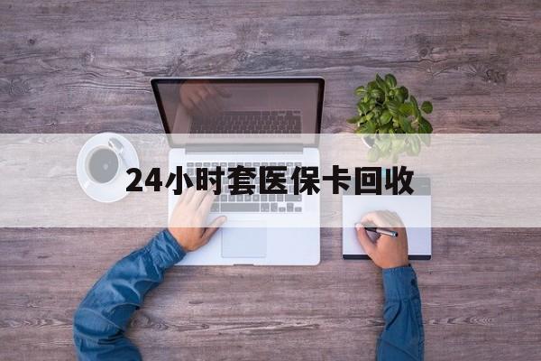 芜湖24小时套医保卡回收(24小时套医保卡回收联系方式)